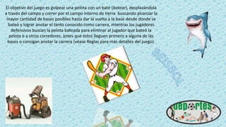 El objetivo del juego es golpear una pelota con un bate (batear), desplazándola
a través del campo y correr por el campo interno de tierra buscando alcanzar la
mayor cantidad de bases posibles hasta dar la vuelta a la base desde donde se
bateó y lograr anotar el tanto conocido como carrera, mientras los jugadores
defensivos buscan la pelota bateada para eliminar al jugador que bateó la
pelota o a otros corredores, antes que éstos lleguen primero a alguna de las
bases o consigan anotar la carrera (véase Reglas para más detalles del juego).
 