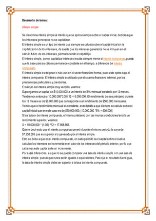 Desarrollo de temas: 
Interés simple: 
Se denomina interés simple al interés que se aplica siempre sobre el capital inicial, debido a que 
los intereses generados no se capitalizan. 
El interés simple es un tipo de interés que siempre se calcula sobre el capital inicial sin la 
capitalización de los intereses, de suerte que los intereses generados no se incluyen en el 
cálculo futuro de los intereses, permaneciendo el capital fijo. 
El interés simple, por no capitalizar intereses resulta siempre menor al interés compuesto, puesto 
que la base para su cálculo permanece constante en el tiempo, a diferencia del interés 
compuesto. 
El interés simple es de poco o nulo uso en el sector financiero formal, pues este opera bajo el 
interés compuesto. El interés simple es utilizado por el sistema financiero informal, por los 
prestamistas particulares y prenderías. 
El cálculo del interés simple muy sencillo; veamos: 
Supongamos un capital de $10.000.000 a un interés del 5% mensual prestado por 12 meses. 
Tendremos entonces (10.000.000*0.05)*12 = 6.000.000. El rendimiento de ese préstamo durante 
los 12 meses es de $6.000.000 que corresponde a un rendimiento de $500.000 mensuales. 
Vemos que el rendimiento mensual es constante, esto debido a que siempre se calcula sobre el 
capital inicial que en este caso es de $10.000.000. [10.000.000 *5% = 500.000] 
Si se tratara de interés compuesto, el mismo préstamo con las mismas condiciones tendría un 
rendimiento superior. Veamos: 
X = 10.000.000 * (1.05) ^12 = 17.958.563. 
Quiere decir esto que el interés compuesto generó durante el mismo periodo la suma de 
$7.958.563 que es superior a lo generado por el interés simple. 
Esto se debe a que en el interés compuesto, en cada periodo la el capital sobre el cual se 
calculan los intereses se incrementa en el valor de los intereses del periodo anterior, por lo que 
cada mes este capital sufre un incremento. 
Por estas diferencias, es que no se puede comparar una tasa de interés simple con una tasa de 
interés simple, puesto que nunca serán iguales o equivalentes. Para que el resultado fuera igual, 
la tasa de interés simple debe ser superior a la tasa de interés compuesto. 
 