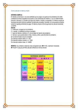 Como calcular el interés simple: 
INTERES SIMPLE: 
El interés comercial ( I ) es una cantidad que se paga o se gana por el préstamo de cierta 
cantidad de dinero (Capital) de acuerdo a una cierta tasa de interés ( i ) en un determinado 
periodo o tiempo ( t ). Existen dos tipos de interés: simple y compuesto. El interés simple se 
averigua siempre sobre la cantidad inicialmente prestada; mientras, el compuesto se realiza 
sobre el capital pendiente de pago. El interés simple en forma general se calcula mediante: 
I = C*i*t 
Dónde: 
I = intereses, a pagar por el préstamo; 
C = capital, o cantidad de dinero prestado; 
i = tasa de interés o rédito en %, porcentaje de interés del préstamo; 
t = tiempo; que puede estar en días, meses y años, para devolver el préstamo. 
En el denominador (d) se considera: 
Si el tiempo está en años, d = 100 
Si el tiempo está en meses, d = 1200 
Si el tiempo está en días, d = 36000 
MONTO: Es el Interés obtenido más el Capital inicial: M= I + C; o también mediante: 
M = C (1 + i .t) que permite calcular el Monto en forma directa 
 