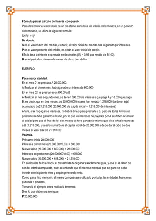 Fórmula para el cálculo del interés compuesto 
Para determinar el valor futuro de un préstamo a una tasa de interés determinada, en un periodo 
determinado, se utiliza la siguiente formula: 
S=P(1 + I)N 
De donde: 
S es el valor futuro del crédito, es decir, el valor inicial del crédito mas lo ganado por intereses. 
P es el valor presente del crédito, es decir, el valor inicial de crédito. 
I Es la tasa de interés expresada en decimales (5% = 0,05 que resulta de 5/100). 
N es el periodo o número de meses de plazo del crédito. 
EJEMPLO: 
Para mayor claridad: 
En el mes 01 se presta a A 20.000.000. 
Al finalizar el primer mes, habrá ganado un interés de 600.000 
En el mes 02, se prestan esos 600.00 a B 
Al finalizar el mes segundo mes, se tienen 600.000 de intereses que paga A y 18.000 que paga 
B, es decir, que en dos meses, los 20.000.000 iniciales han rentado 1.218.000 dando un total 
acumulado de 21.218.000 (20.000.000 de capital inicial + 1.218.000 de intereses) 
Ahora, si A no paga los intereses, no habrá dinero para prestarle a B, pero de todas formas el 
prestamista debe ganar los mismo, por lo que los intereses no pagados por A se deben acumular 
al capital para que al final de los dos meses se haya ganado lo mismo que si se le hubiera presta 
a B (1.218.000), y a esto sumándole el capital inicial de 20.000.000 s debe dar al cabo de dos 
meses el valor total de 21.218.000 
Veamos. 
Préstamo inicial 20.000.000 
Intereses primer mes (20.000.000*0,03) = 600.000 
Nuevo saldo (20.000.000 + 600.000) = 20.600.000 
Intereses segundo mes (20.600.000*0,03) = 618.000 
Nuevo saldo (20.600.000 + 618.000) = 21.218.000 
En cualquiera de los casos, el prestamista debe ganar exactamente igual, y esa es la razón de 
ser del interés compuesto, pues se entiende que el interese mensual que se gane, se debe 
invertir en el siguiente mes y seguir generando renta. 
Como ya se hizo mención, el interés compuesto es utilizado por todas las entidades financieras 
públicas o privadas. 
Tomando el ejemplo antes realizado tenemos: 
S es lo que debemos averiguar. 
P 20.000.000 
 