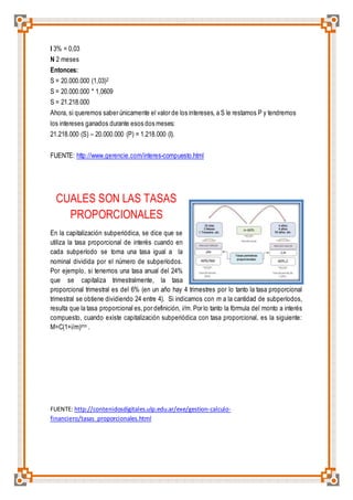 I 3% = 0,03 
N 2 meses 
Entonces: 
S = 20.000.000 (1,03)2 
S = 20.000.000 * 1,0609 
S = 21.218.000 
Ahora, si queremos saber únicamente el valor de los intereses, a S le restamos P y tendremos 
los intereses ganados durante esos dos meses: 
21.218.000 (S) – 20.000.000 (P) = 1.218.000 (I). 
FUENTE: http://www.gerencie.com/interes-compuesto.html 
CUALES SON LAS TASAS 
PROPORCIONALES 
En la capitalización subperiódica, se dice que se 
utiliza la tasa proporcional de interés cuando en 
cada subperíodo se toma una tasa igual a la 
nominal dividida por el número de subperíodos. 
Por ejemplo, si tenemos una tasa anual del 24% 
que se capitaliza trimestralmente, la tasa 
proporcional trimestral es del 6% (en un año hay 4 trimestres por lo tanto la tasa proporcional 
trimestral se obtiene dividiendo 24 entre 4). Si indicamos con m a la cantidad de subperíodos, 
resulta que la tasa proporcional es, por definición, i/m. Por lo tanto la fórmula del monto a interés 
compuesto, cuando existe capitalización subperiódica con tasa proporcional, es la siguiente: 
M=C(1+i/m)mn . 
FUENTE: http://contenidosdigitales.ulp.edu.ar/exe/gestion-calculo-financiero/ 
tasas_proporcionales.html 
