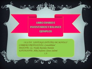 LIBRO DIARIOE
INVENTARIOS Y BALANCE
EJEMPLOS
I.E.S.T.P. ¨SANTIAGO ANTUÑES DE MAYOLO¨
CARRERA PROFESIONAL: Contabilidad
DOCENTE: Lic. Freddy Bastidas Damián
ESTUDIANTE: Aliby Stefanie Llanos Salomé
I-A
 