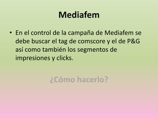 Mediafem
• En el control de la campaña de Mediafem se
debe buscar el tag de comscore y el de P&G
así como también los segmentos de
impresiones y clicks.
¿Cómo hacerlo?
 