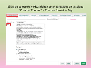 5)Tag de comscore y P&G: deben estar agregados en la solapa
"Creative Content“ – Creative format -> Tag
 