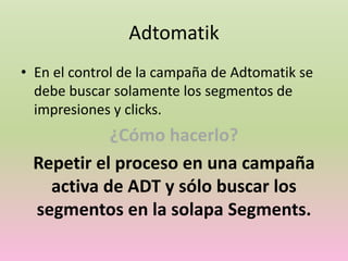 Adtomatik
• En el control de la campaña de Adtomatik se
debe buscar solamente los segmentos de
impresiones y clicks.
¿Cómo hacerlo?
Repetir el proceso en una campaña
activa de ADT y sólo buscar los
segmentos en la solapa Segments.
 
