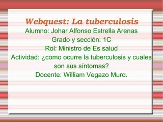 Webquest: La tuberculosis
     Alumno: Johar Alfonso Estrella Arenas
              Grado y sección: 1C
            Rol: Ministro de Es salud
Actividad: ¿como ocurre la tuberculosis y cuales
              son sus síntomas?
        Docente: William Vegazo Muro.
 