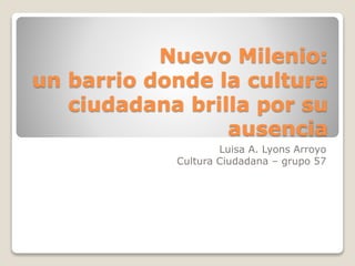 Nuevo Milenio:
un barrio donde la cultura
ciudadana brilla por su
ausencia
Luisa A. Lyons Arroyo
Cultura Ciudadana – grupo 57
 