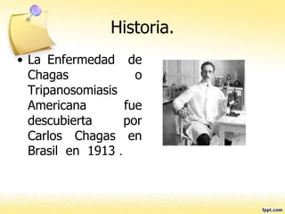 Historia.
• La Enfermedad de
Chagas o
Tripanosomiasis
Americana fue
descubierta por
Carlos Chagas en
Brasil en 1913 .
 