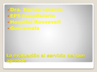  Dra. Karina Linares 
EPS Hospitalario 
Hospital Roosevelt 
Guatemala 
La evaluación al servicio del que 
aprende 
 