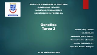 REPÚBLICA BOLIVARIANA DE VENEZUELA
UNIVERSIDAD YACAMBÚ
FACULTAD DE HUMANIDADES
LICENCIATURA EN PSICOLOGÍA
Genetica
Tarea 2 Alumna: Daisy F. Murillo
C.I.: 19.599.698
Expediente: HPS-143-00420V
Materia: Genética y Conducta
Sección: ED01D0V 2015-1
Prof.: Prof. Xiomara Rodríguez
17 de Febrero de 2015
 