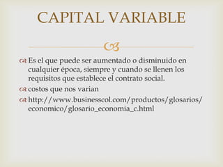 CAPITAL VARIABLE
                      
 Es el que puede ser aumentado o disminuido en
  cualquier época, siempre y cuando se llenen los
  requisitos que establece el contrato social.
 costos que nos varian
 http://www.businesscol.com/productos/glosarios/
  economico/glosario_economia_c.html
 