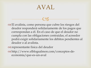 AVAL
                         
 El avalista, como persona que cubre los riesgos del
  deudor responderá solidariamente de los pagos que
  correspondan a él. En el caso de que el deudor no
  cumpla con las obligaciones contraidas, el acreedor
  podrá exigir solidariamente los débitos pendientes al
  deudor o al avalista.
 representante fisica del deudor
 http://www.elblogsalmon.com/conceptos-de-
  economia/que-es-un-aval
 