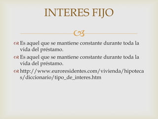 INTERES FIJO
                       
 Es aquel que se mantiene constante durante toda la
  vida del préstamo.
 Es aquel que se mantiene constante durante toda la
  vida del préstamo.
 http://www.euroresidentes.com/vivienda/hipoteca
  s/diccionario/tipo_de_interes.htm
 