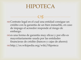 HIPOTECA
                         
 Contrato legal en el cual una entidad consigue un
  crédito con la garantía de un bien inmueble, en caso
  de impago el acreedor responde al riesgo de
  embargo.
 es una forma de garantía muy eficaz y por ello es
  mayoritariamente usada por las entidades
  financieras de crédito (bancos y cajas de ahorro)
 http://es.wikipedia.org/wiki/Hipoteca
 