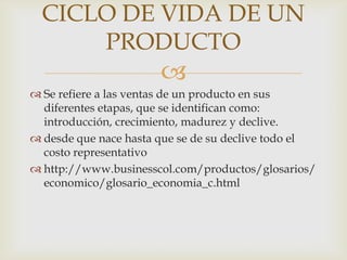 CICLO DE VIDA DE UN
      PRODUCTO
                       
 Se refiere a las ventas de un producto en sus
  diferentes etapas, que se identifican como:
  introducción, crecimiento, madurez y declive.
 desde que nace hasta que se de su declive todo el
  costo representativo
 http://www.businesscol.com/productos/glosarios/
  economico/glosario_economia_c.html
 