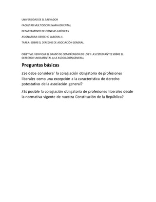 UNIVERSIDADDE EL SALVADOR
FACULTAD MULTIDISCIPLINARIA ORIENTAL
DEPARTAMENTODE CIENCIASJURÍDICAS
ASIGNATURA:DERECHO LABORALII.
TAREA: SOBREEL DERECHO DE ASOCIACIÓN GENERAL.
OBJETIVO:VERIFICAREL GRADODE COMPRENSIÓN DE LOSY LAS ESTUDIANTESSOBRE EL
DERECHO FUNDAMENTAL A LA ASOCIACIÓN GENERAL
Preguntas básicas
¿Se debe considerar la colegiación obligatoria de profesiones
liberales como una excepción a la característica de derecho
potestativo de la asociación general?
¿Es posible la colegiación obligatoria de profesiones liberales desde
la normativa vigente de nuestra Constitución de la República?
 