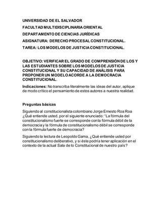 UNIVERSIDAD DE EL SALVADOR
FACULTAD MULTIDISCIPLINARIA ORIENTAL
DEPARTAMENTO DE CIENCIAS JURÍDICAS
ASIGNATURA: DERECHO PROCESAL CONSTITUCIONAL.
TAREA: LOS MODELOS DE JUSTICIACONSTITUCIONAL.
OBJETIVO: VERIFICAR EL GRADO DE COMPRENSIÓNDE LOS Y
LAS ESTUDIANTES SOBRE LOS MODELOSDE JUSTICIA
CONSTITUCIONAL Y SU CAPACIDAD DE ANÁLISIS PARA
PROPONER UN MODELOACORDE A LA DEMOCRACIA
CONSTITUCIONAL.
Indicaciones: No transcriba literalmente las ideas del autor, aplique
de modo crítico el pensamiento de estos autores a nuestra realidad.
Preguntas básicas
Siguiendo al constitucionalista colombiano Jorge Ernesto Roa Roa
¿Qué entiende usted, por el siguiente enunciado: “La fórmula del
constitucionalismo fuerte se corresponde conla fórmula débil de la
democraciay la fórmula de constitucionalismo débil se corresponde
con la fórmula fuerte de democracia?
Siguiendo la lectura de LeopoldoGama, ¿Qué entiende usted por
constitucionalismo deliberativo, y si éste podría tener aplicación en el
contexto de la actual Sala de lo Constitucional de nuestro país?
 