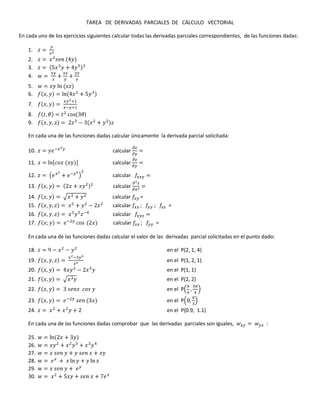 TAREA DE DERIVADAS PARCIALES DE CÁLCULO VECTORIAL
En cada uno de los ejercicios siguientes calcular todas las derivadas parciales correspondientes, de las funciones dadas:
1.
2.
3.
4.
5.
6.
7.
8. )
9.
En cada una de las funciones dadas calcular únicamente la derivada parcial solicitada:
10. calcular
11. calcular
12. calcular
13. calcular
14. calcular =
15. calcular =
16. calcular
17. calcular =
En cada una de las funciones dadas calcular el valor de las derivadas parcial solicitadas en el punto dado:
18. en el P(2, 1, 4)
19. en el P(1, 2, 1)
20. en el P(1, 1)
21. en el P(2, 2)
22. en el P
23. en el P
24. en el P(0.9, 1.1)
En cada una de las funciones dadas comprobar que las derivadas parciales son iguales, :
25.
26.
27.
28.
29.
30.
 