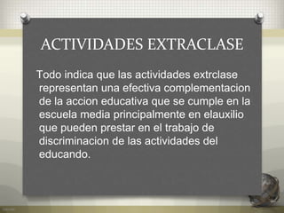 ACTIVIDADES EXTRACLASE
Todo indica que las actividades extrclase
representan una efectiva complementacion
de la accion educativa que se cumple en la
escuela media principalmente en elauxilio
que pueden prestar en el trabajo de
discriminacion de las actividades del
educando.
 