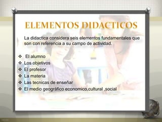 La didactica considera seis elementos fundamentales que
son con referencia a su campo de actividad.
 El alumno
 Los objetivos
 El profesor
 La materia
 Las tecnicas de enseñar
 El medio geográfico economico,cultural ,social
 