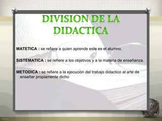 MATETICA : se refiere a quien aprende este es el alumno.
SISTEMATICA : se refiere a los objetivos y a la materia de enseñanza.
METODICA : se refiere a la ejecución del trabajo didactico al arte de
enseñar propiamente dicho.
 