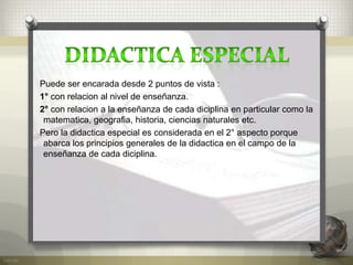 Puede ser encarada desde 2 puntos de vista :
1° con relacion al nivel de enseñanza.
2° con relacion a la enseñanza de cada diciplina en particular como la
matematica, geografia, historia, ciencias naturales etc.
Pero la didactica especial es considerada en el 2° aspecto porque
abarca los principios generales de la didactica en el campo de la
enseñanza de cada diciplina.
 
