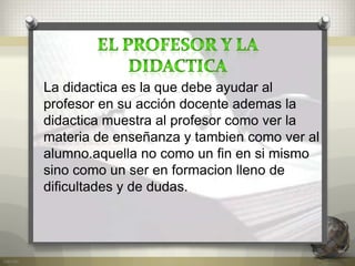 La didactica es la que debe ayudar al
profesor en su acción docente ademas la
didactica muestra al profesor como ver la
materia de enseñanza y tambien como ver al
alumno.aquella no como un fin en si mismo
sino como un ser en formacion lleno de
dificultades y de dudas.
 