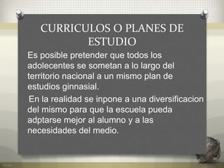 CURRICULOS O PLANES DE
ESTUDIO
Es posible pretender que todos los
adolecentes se sometan a lo largo del
territorio nacional a un mismo plan de
estudios ginnasial.
En la realidad se inpone a una diversificacion
del mismo para que la escuela pueda
adptarse mejor al alumno y a las
necesidades del medio.
 
