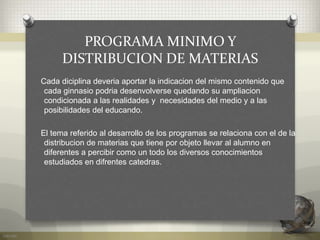 PROGRAMA MINIMO Y
DISTRIBUCION DE MATERIAS
Cada diciplina deveria aportar la indicacion del mismo contenido que
cada ginnasio podria desenvolverse quedando su ampliacion
condicionada a las realidades y necesidades del medio y a las
posibilidades del educando.
El tema referido al desarrollo de los programas se relaciona con el de la
distribucion de materias que tiene por objeto llevar al alumno en
diferentes a percibir como un todo los diversos conocimientos
estudiados en difrentes catedras.
 