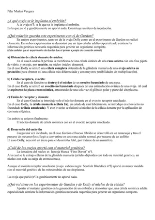 Pilar Muñoz Vergara
¿A qué oveja se le implanta el embrión?
A la oveja nº3. A la que se le implanta el embrión.
Es la que parió y genéticamente no aportó nada. Constituye un útero de incubación.
¿Qué relación guarda este experimento con el de Gurdon?
En ambos experimentos, tanto en de la oveja Dolly como en el experimento de Gurdon se realizó
clonación. En ambos experimentos se demostró que un tipo celular adulto especializado contiene la
información genética necesaria requerida para generar un organismo completo.
(Cabe señalar que el experimento de Gurdon fue el primer ejemplo de clonación animal).
a) Obtención de célula donante de núcleo:
En el caso Gurdon él perforó la membrana de una célula cutánea de una rana adulta con una fina pipeta
de vidrio, y extrajo, por succión, su núcleo (núcleo donante).
En el caso Dolly se utilizó una célula completa obtenida de la glándula mamaria de una oveja adulta en
gestación (para obtener así una célula más diferenciada y con mayores posibilidades de multiplicación).
b) Célula receptora, ovocito:
En el caso de Gurdon se destruyó el núcleo de un ovocito fecundado de una rana.
En el caso Dolly se utilizó un ovocito no fecundado después de una estimulación ovárica de una oveja. Al cual
le aspiraron la placa cromosómica, arrastrando de una sola vez el glóbulo polar y parte del citoplasma.
c) Unión de receptor y donante
En el caso Gurdon se introdujo solo el núcleo donante en el ovocito receptor anucleado.
En el caso Dolly, la célula mamaria (célula 2n), en estado de casi hibernación, se introdujo en el ovocito no
fecundado (célula anucleada). Y este ovocito se fusionó al núcleo de la célula donante por la aplicación de
corriente eléctrica.
En ambos se unieron finalmente:
El núcleo donante de célula somática con en el ovocito receptor anucleado.
d) Desarrollo del embrión
Luego una vez incubado, en el caso Gurdon el huevo híbrido se desarrolló en un renacuajo y tras el
proceso de metamorfosis llegó a convertirse en una rana adulta normal, por tratarse de un anfibio
El caso Dolly, necesitó un útero para el desarrollo fetal, por tratarse de un mamífero.
¿Cuál de las ovejas aportó con el material genético?
La donadora del núcleo es laoveja blanca “Finn Dorset” nº1.
A la cual se le extrajo células de la glándula mamaria (células diploides con todo su material genético, un
núcleo con toda su carga de cromosomas).
Aunque el ovocito receptor anucleado (oveja cabeza negra Scottish Blackface nº2) aportó en menor medida
con el material genético de las mitocondrias de su citoplasma.
La oveja que parió (nº3), genéticamente no aportó nada.
¿Qué rol tiene en los experimentos de Gurdon y de Dolly el núcleo de la célula?
Aportar el material genético en la generación de un embrión y demostrar que, una célula somática adulta
especializada contiene la información genética necesaria requerida para generar un organismo completo.
 