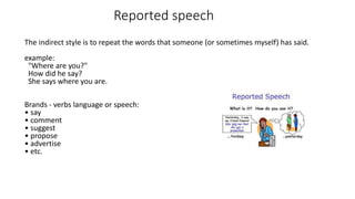 Reported speech
The indirect style is to repeat the words that someone (or sometimes myself) has said.
example:
"Where are you?"
How did he say?
She says where you are.
Brands - verbs language or speech:
• say
• comment
• suggest
• propose
• advertise
• etc.
 