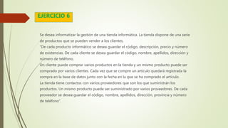 Se desea informatizar la gestión de una tienda informática. La tienda dispone de una serie
de productos que se pueden vender a los clientes.
“De cada producto informático se desea guardar el código, descripción, precio y número
de existencias. De cada cliente se desea guardar el código, nombre, apellidos, dirección y
número de teléfono.
Un cliente puede comprar varios productos en la tienda y un mismo producto puede ser
comprado por varios clientes. Cada vez que se compre un artículo quedará registrada la
compra en la base de datos junto con la fecha en la que se ha comprado el artículo.
La tienda tiene contactos con varios proveedores que son los que suministran los
productos. Un mismo producto puede ser suministrado por varios proveedores. De cada
proveedor se desea guardar el código, nombre, apellidos, dirección, provincia y número
de teléfono”.
EJERCICIO 6
 