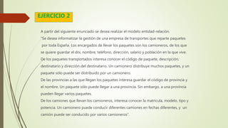 A partir del siguiente enunciado se desea realizar el modelo entidad-relación.
“Se desea informatizar la gestión de una empresa de transportes que reparte paquetes
por toda España. Los encargados de llevar los paquetes son los camioneros, de los que
se quiere guardar el dni, nombre, teléfono, dirección, salario y población en la que vive.
De los paquetes transportados interesa conocer el código de paquete, descripción,
destinatario y dirección del destinatario. Un camionero distribuye muchos paquetes, y un
paquete sólo puede ser distribuido por un camionero.
De las provincias a las que llegan los paquetes interesa guardar el código de provincia y
el nombre. Un paquete sólo puede llegar a una provincia. Sin embargo, a una provincia
pueden llegar varios paquetes.
De los camiones que llevan los camioneros, interesa conocer la matrícula, modelo, tipo y
potencia. Un camionero puede conducir diferentes camiones en fechas diferentes, y un
camión puede ser conducido por varios camioneros”.
EJERCICIO 2
 