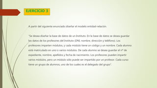 A partir del siguiente enunciado diseñar el modelo entidad-relación.
“Se desea diseñar la base de datos de un Instituto. En la base de datos se desea guardar
los datos de los profesores del Instituto (DNI, nombre, dirección y teléfono). Los
profesores imparten módulos, y cada módulo tiene un código y un nombre. Cada alumno
está matriculado en uno o varios módulos. De cada alumno se desea guardar el nº de
expediente, nombre, apellidos y fecha de nacimiento. Los profesores pueden impartir
varios módulos, pero un módulo sólo puede ser impartido por un profesor. Cada curso
tiene un grupo de alumnos, uno de los cuales es el delegado del grupo”.
EJERCICIO 3
 