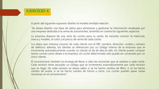 A partir del siguiente supuesto diseñar el modelo entidad-relación:
“Se desea diseñar una base de datos para almacenar y gestionar la información empleada por
una empresa dedicada a la venta de automóviles, teniendo en cuenta los siguientes aspectos:
La empresa dispone de una serie de coches para su venta. Se necesita conocer la matrícula,
marca y modelo, el color y el precio de venta de cada coche.
Los datos que interesa conocer de cada cliente son el NIF, nombre, dirección, ciudad y número
de teléfono: además, los clientes se diferencian por un código interno de la empresa que se
incrementa automáticamente cuando un cliente se da de alta en ella. Un cliente puede comprar
tantos coches como desee a la empresa. Un coche determinado solo puede ser comprado por un
único cliente.
El concesionario también se encarga de llevar a cabo las revisiones que se realizan a cada coche.
Cada revisión tiene asociado un código que se incrementa automáticamente por cada revisión
que se haga. De cada revisión se desea saber si se ha hecho cambio de ﬁltro, si se ha hecho
cambio de aceite, si se ha hecho cambio de frenos u otros. Los coches pueden pasar varias
revisiones en el concesionario”.
EJERCICIO 4
 