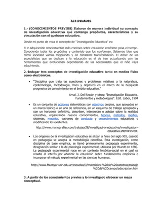 ACTIVIDADES

1.- (CONOCIMIENTOS PREVIOS) Elaborar de manera individual su concepto
de investigación educativa que contenga propósitos, características y su
vinculación con el quehacer educativo.

Desde mi punto de vista el concepto de “Investigación Educativa” es:

El ir adquiriendo conocimientos más concisos sobre educación conforme pasa el tiempo.
Conociendo todos los propósitos y contenido que los conforman. Sabemos bien que
como sociedad vamos mejorando y en constante transformación. El deber de los
especialistas que se dedican a la educación es el de irse actualizando con las
herramientas que evolucionan dependiendo de las necesidades que el niño vaya
adquiriendo.

2.-Indagar tres conceptos de investigación educativa tanto en medios físico
como electrónicos.

   •    “Disciplina que trata las cuestiones y problemas relativos a la naturaleza,
        epistemología, metodología, fines y objetivos en el marco de la búsqueda
        progresiva de conocimiento en el ámbito educativo."

                                   Arnal, J. Del Rincón y otros: "Investigación Educativa.
                                        Fundamentos y metodologías". Edit. Labor, 1994

   •    Es un conjunto de acciones sistemáticas con objetivos propios, que apoyados en
        un marco teórico o en uno de referencia, en un esquema de trabajo apropiado y
        con un horizonte definitivo, describen, interpretan o actúan sobre la realidad
        educativa, organizando nuevos conocimientos, teorías, métodos, medios,
        sistemas, modelos, patrones de conducta y procedimientos educativos o
        modificando los existentes.
          http://www.monografias.com/trabajos28/investigaci-oneducativa/investigacion-
                                                              educativa.shtml#invest.
   •    Los orígenes de la investigación educativa se sitúan a fines del siglo XIX, cuando
        en pedagogía se adopta la metodología científica. Esta investigación, como
        disciplina de base empírica, se llamó primeramente pedagogía experimental,
        designación similar a la de psicología experimental, utilizada por Wundt en 1880.
        La pedagogía experimental nace en un contexto histórico-social en el cual se
        resalta el interés por afianzar la educación sobre fundamentos empíricos e
        incorporar el método experimental en las ciencias humanas.

       http://www.fhumyar.unr.edu.ar/escuelas/3/materiales-%20de%20catedras/trabajo
                                                   %20de%20campo/adscripcion.htm


3. A partir de los conocimientos previos y lo investigado elaborar un mapa
conceptual.
 