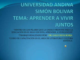 UNIVERSIDAD ANDINA SIMÓN BOLIVARTEMA: APRENDER A VIVIR JUNTOS  “DENTRO DE LOS PILARES QUE LA UNESCO PROPONE PARA LA EDUCACIÓN EN EL SIGLO XXI ESTA, APRENDER  A VIVIR JUNTOS”. *TRABAJO REALIZADO POR:  DR. GALO SILVA BORJA. *CURSO DE CAPACITACIÓN EN EL AREA DE LITERATURA Y CULTURA ESTÉTICA. 