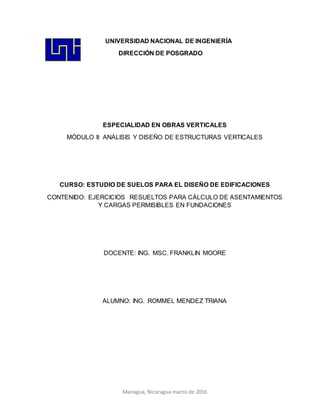 Managua, Nicaragua marzo de 2016
UNIVERSIDAD NACIONAL DE INGENIERÍA
DIRECCIÓN DE POSGRADO
ESPECIALIDAD EN OBRAS VERTICALES
MÓDULO II: ANÁLISIS Y DISEÑO DE ESTRUCTURAS VERTICALES
CURSO: ESTUDIO DE SUELOS PARA EL DISEÑO DE EDIFICACIONES
CONTENIDO: EJERCICIOS RESUELTOS PARA CÁLCULO DE ASENTAMIENTOS
Y CARGAS PERMISIBLES EN FUNDACIONES
DOCENTE: ING. MSC. FRANKLIN MOORE
ALUMNO: ING. ROMMEL MENDEZ TRIANA
 