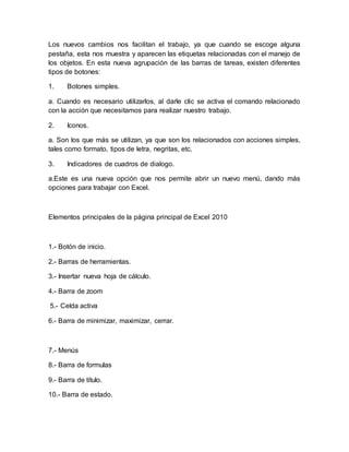 Los nuevos cambios nos facilitan el trabajo, ya que cuando se escoge alguna 
pestaña, esta nos muestra y aparecen las etiquetas relacionadas con el manejo de 
los objetos. En esta nueva agrupación de las barras de tareas, existen diferentes 
tipos de botones: 
1. Botones simples. 
a. Cuando es necesario utilizarlos, al darle clic se activa el comando relacionado 
con la acción que necesitamos para realizar nuestro trabajo. 
2. Iconos. 
a. Son los que más se utilizan, ya que son los relacionados con acciones simples, 
tales como formato, tipos de letra, negritas, etc. 
3. Indicadores de cuadros de dialogo. 
a.Este es una nueva opción que nos permite abrir un nuevo menú, dando más 
opciones para trabajar con Excel. 
Elementos principales de la página principal de Excel 2010 
1.- Botón de inicio. 
2.- Barras de herramientas. 
3.- Insertar nueva hoja de cálculo. 
4.- Barra de zoom 
5.- Celda activa 
6.- Barra de minimizar, maximizar, cerrar. 
7.- Menús 
8.- Barra de formulas 
9.- Barra de título. 
10.- Barra de estado. 
 