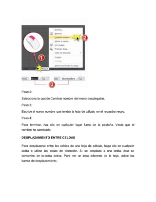 Paso 2: 
Selecciona la opción Cambiar nombre del menú desplegable. 
Paso 3: 
Escribe el nuevo nombre que tendrá la hoja de cálculo en el recuadro negro. 
Paso 4: 
Para terminar, haz clic en cualquier lugar fuera de la pestaña. Verás que el 
nombre ha cambiado. 
DESPLAZAMIENTO ENTRE CELDAS 
Para desplazarse entre las celdas de una hoja de cálculo, haga clic en cualquier 
celda o utilice las teclas de dirección. Si se desplaza a una celda, ésta se 
convertirá en la celda activa. Para ver un área diferente de la hoja, utilice las 
barras de desplazamiento. 
 