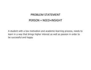 PROBLEM STATEMENT
PERSON + NEED+INSIGHT
A student with a low motivation and academic-learning process, needs to
learn in a way that brings higher interest as well as passion in order to
be successful and happy
 
