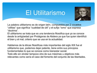 El Utilitarismo
La palabra utilitarismo es de origen latín, compuestos por 2 vocablos
“utilitas” que significa “cualidad de útil” y el sufijo “ismo” que expresa
“doctrina”.
El utilitarismo se trata que es una tendencia filosófica que ya se conoce
desde la antigüedad por Protágoras de Abdera ya que fue quien identificó
el bien y el mal, criterio que se usa en la actualidad.
Hablamos de la éticas filosóficas más importantes del siglo XIX fue el
utilitarismo que, podemos dejar patente, tiene entre sus principios
fundamentales lo que se conoce como bienestar social.
Todo ello sin olvidar tampoco otra de sus máximas u objetivos más
relevantes como sería el caso del fomento del conjunto de las libertades.
 