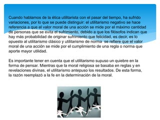 Cuando hablamos de la ética utilitarista con el pasar del tiempo, ha sufrido
variaciones, por lo que se puede distinguir: el utilitarismo negativo se hace
referencia a que el valor moral de una acción se mide por el máximo cantidad
de personas que se evita el sufrimiento, debido a que los filósofos indican que
hay más probabilidad de originar sufrimiento que felicidad, es decir, es lo
opuesto al utilitarismo clásico y utilitarismo de norma se refiere que el valor
moral de una acción se mide por el cumplimiento de una regla o norma que
aporte mayor utilidad.
Es importante tener en cuenta que el utilitarismo supuso un quiebre en la
forma de pensar. Mientras que la moral religiosa se basaba en reglas y en
revelaciones divinas, el utilitarismo antepuso los resultados. De esta forma,
la razón reemplazó a la fe en la determinación de la moral.
 