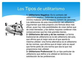 Los Tipos de utilitarismo
1- Utilitarismo Negativo: Es lo contrario del
utilitarismo positivo. Defienden la producción del
mínimo malestar para el máximo número de personas.
Los defensores de esta interpretación del utilitarismo
argumentan que ésta propone una fórmula ética más
eficaz, pues hay más posibilidades de crear daños que
de crear bienestar, y los daños mayores conllevan más
consecuencias que los más grandes bienes.
2- Utilitarismo del acto y de las normas: La forma
tradicional de utilitarismo es la del utilitarismo del acto,
que afirma que el mejor acto es el que aporta la
máxima utilidad. Una forma alternativa es el utilitarismo
de las normas, que afirma que el mejor acto es aquel
que forme parte de una norma que sea la que nos
proporciona más utilidad.
3- Utilitarismo Preferencial: Es un tipo particular de
utilitarismo que define a la utilidad en términos de
satisfacción de las preferencias.
 