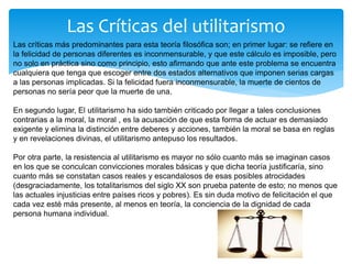 Las Críticas del utilitarismo
Las críticas más predominantes para esta teoría filosófica son; en primer lugar: se refiere en
la felicidad de personas diferentes es inconmensurable, y que este cálculo es imposible, pero
no solo en práctica sino como principio, esto afirmando que ante este problema se encuentra
cualquiera que tenga que escoger entre dos estados alternativos que imponen serias cargas
a las personas implicadas. Si la felicidad fuera inconmensurable, la muerte de cientos de
personas no sería peor que la muerte de una.
En segundo lugar, El utilitarismo ha sido también criticado por llegar a tales conclusiones
contrarias a la moral, la moral , es la acusación de que esta forma de actuar es demasiado
exigente y elimina la distinción entre deberes y acciones, también la moral se basa en reglas
y en revelaciones divinas, el utilitarismo antepuso los resultados.
Por otra parte, la resistencia al utilitarismo es mayor no sólo cuanto más se imaginan casos
en los que se conculcan convicciones morales básicas y que dicha teoría justificaría, sino
cuanto más se constatan casos reales y escandalosos de esas posibles atrocidades
(desgraciadamente, los totalitarismos del siglo XX son prueba patente de esto; no menos que
las actuales injusticias entre países ricos y pobres). Es sin duda motivo de felicitación el que
cada vez esté más presente, al menos en teoría, la conciencia de la dignidad de cada
persona humana individual.
 