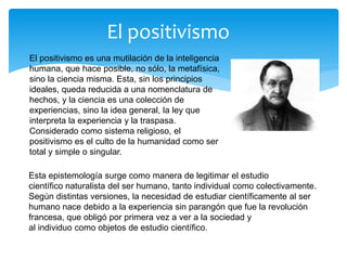 El positivismo
El positivismo es una mutilación de la inteligencia
humana, que hace posible, no sólo, la metafísica,
sino la ciencia misma. Esta, sin los principios
ideales, queda reducida a una nomenclatura de
hechos, y la ciencia es una colección de
experiencias, sino la idea general, la ley que
interpreta la experiencia y la traspasa.
Considerado como sistema religioso, el
positivismo es el culto de la humanidad como ser
total y simple o singular.
Esta epistemología surge como manera de legitimar el estudio
científico naturalista del ser humano, tanto individual como colectivamente.
Según distintas versiones, la necesidad de estudiar científicamente al ser
humano nace debido a la experiencia sin parangón que fue la revolución
francesa, que obligó por primera vez a ver a la sociedad y
al individuo como objetos de estudio científico.
 