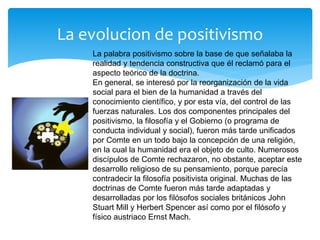 La evolucion de positivismo
La palabra positivismo sobre la base de que señalaba la
realidad y tendencia constructiva que él reclamó para el
aspecto teórico de la doctrina.
En general, se interesó por la reorganización de la vida
social para el bien de la humanidad a través del
conocimiento científico, y por esta vía, del control de las
fuerzas naturales. Los dos componentes principales del
positivismo, la filosofía y el Gobierno (o programa de
conducta individual y social), fueron más tarde unificados
por Comte en un todo bajo la concepción de una religión,
en la cual la humanidad era el objeto de culto. Numerosos
discípulos de Comte rechazaron, no obstante, aceptar este
desarrollo religioso de su pensamiento, porque parecía
contradecir la filosofía positivista original. Muchas de las
doctrinas de Comte fueron más tarde adaptadas y
desarrolladas por los filósofos sociales británicos John
Stuart Mill y Herbert Spencer así como por el filósofo y
físico austriaco Ernst Mach.
 