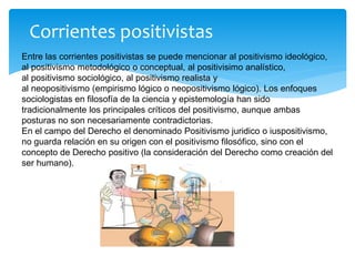 Corrientes positivistas
Entre las corrientes positivistas se puede mencionar al positivismo ideológico,
al positivismo metodológico o conceptual, al positivisimo analístico,
al positivismo sociológico, al positivismo realista y
al neopositivismo (empirismo lógico o neopositivismo lógico). Los enfoques
sociologistas en filosofía de la ciencia y epistemología han sido
tradicionalmente los principales críticos del positivismo, aunque ambas
posturas no son necesariamente contradictorias.
En el campo del Derecho el denominado Positivismo juridico o iuspositivismo,
no guarda relación en su origen con el positivismo filosófico, sino con el
concepto de Derecho positivo (la consideración del Derecho como creación del
ser humano).
 