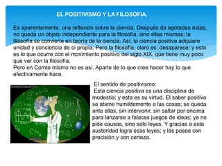 EL POSITIVISMO Y LA FILOSOFIA.
Es aparentemente, una reflexión sobre la ciencia. Después de agotadas éstas,
no queda un objeto independiente para la filosofía, sino ellas mismas; la
filosofía se convierte en teoría de la ciencia. Así, la ciencia positiva adquiere
unidad y conciencia de sí propia. Pero la filosofía, claro es, desaparece; y esto
es lo que ocurre con el movimiento positivo del siglo XIX, que tiene muy poco
que ver con la filosofía.
Pero en Comte mismo no es así. Aparte de lo que cree hacer hay lo que
efectivamente hace.
El sentido de positivismo:
Esta ciencia positiva es una disciplina de
modestia; y esta es su virtud. El saber positivo
se atiene humildemente a las cosas; se queda
ante ellas, sin intervenir, sin saltar por encima
para lanzarse a falaces juegos de ideas; ya no
pide causas, sino sólo leyes. Y gracias a esta
austeridad logra esas leyes; y las posee con
precisión y con certeza.
 