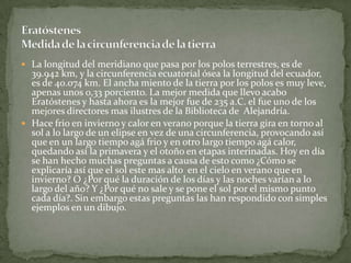  La longitud del meridiano que pasa por los polos terrestres, es de
  39.942 km, y la circunferencia ecuatorial ósea la longitud del ecuador,
  es de 40.074 km. El ancha miento de la tierra por los polos es muy leve,
  apenas unos 0,33 porciento. La mejor medida que llevo acabo
  Eratóstenes y hasta ahora es la mejor fue de 235 a.C. el fue uno de los
  mejores directores mas ilustres de la Biblioteca de Alejandría.
 Hace frio en invierno y calor en verano porque la tierra gira en torno al
  sol a lo largo de un elipse en vez de una circunferencia, provocando así
  que en un largo tiempo agá frio y en otro largo tiempo agá calor,
  quedando así la primavera y el otoño en etapas interinadas. Hoy en día
  se han hecho muchas preguntas a causa de esto como ¿Cómo se
  explicaría así que el sol este mas alto en el cielo en verano que en
  invierno? O ¿Por qué la duración de los días y las noches varían a lo
  largo del año? Y ¿Por qué no sale y se pone el sol por el mismo punto
  cada día?. Sin embargo estas preguntas las han respondido con simples
  ejemplos en un dibujo.
 